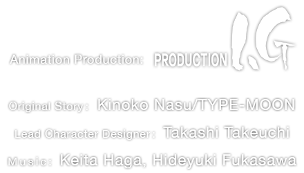 Animation Production: Production I.G. Original Story: Kinoko Nasu/TYPE-MOON Lead Character Designer: Takashi Takeuchi Music: Keita Haga, Hideyuki Fukasawa