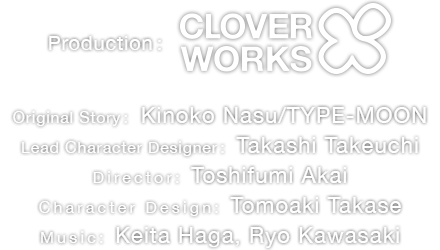 Production: Clover Works Original Story: Kinoko Nasu/TYPE-MOON Lead Character Designer: Takashi Takeuchi
Director: Toshifumi Akai Assistant Director: Miyuki Kuroki Character Design: Tomoaki Takase Music: Keita Haga, Ryo Kawasaki